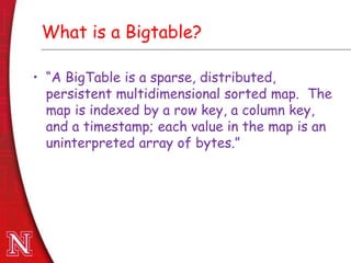 Dec 8th , 2011Dec 8th , 2011
What is a Bigtable?
• “A BigTable is a sparse, distributed,
persistent multidimensional sorted map. The
map is indexed by a row key, a column key,
and a timestamp; each value in the map is an
uninterpreted array of bytes.”
 