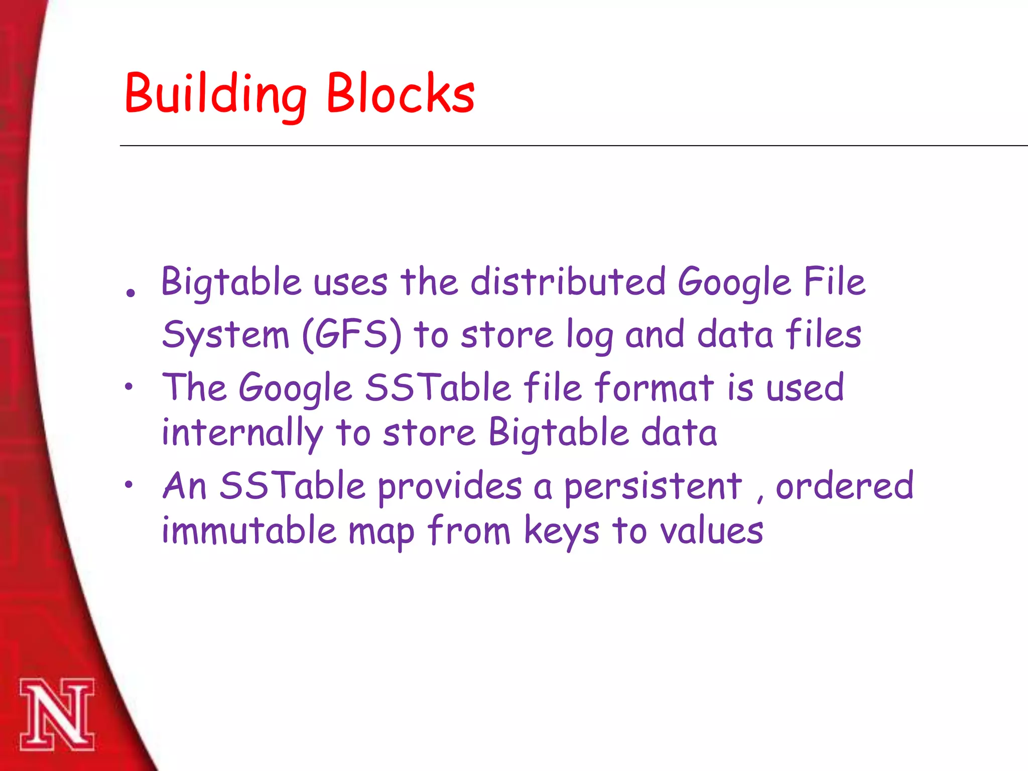 Dec 8th , 2011Dec 8th , 2011
Building Blocks
. Bigtable uses the distributed Google File
System (GFS) to store log and data files
• The Google SSTable file format is used
internally to store Bigtable data
• An SSTable provides a persistent , ordered
immutable map from keys to values
 