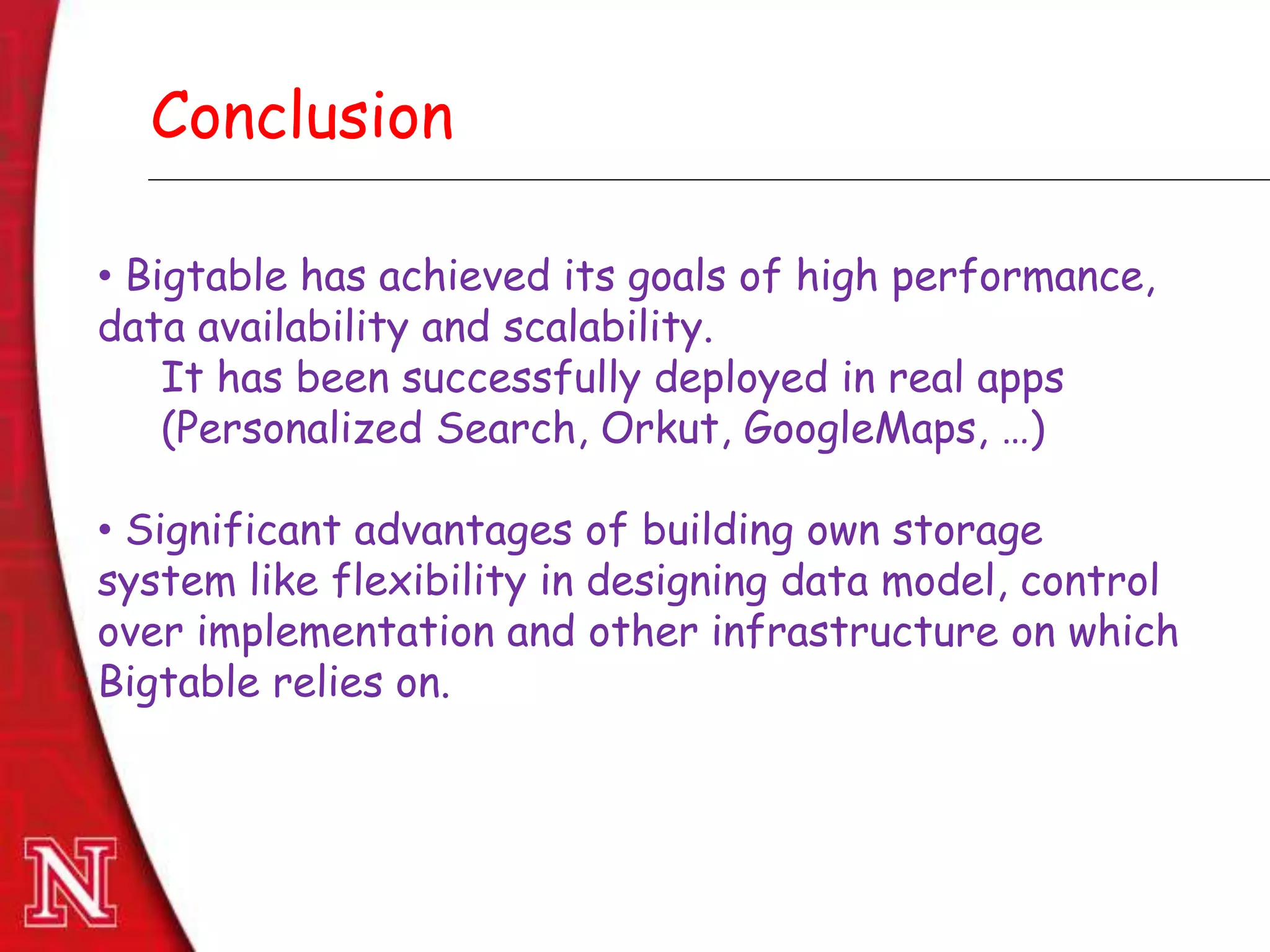 Dec 8th , 2011Dec 8th , 2011
Conclusion
• Bigtable has achieved its goals of high performance,
data availability and scalability.
It has been successfully deployed in real apps
(Personalized Search, Orkut, GoogleMaps, …)
• Significant advantages of building own storage
system like flexibility in designing data model, control
over implementation and other infrastructure on which
Bigtable relies on.
 