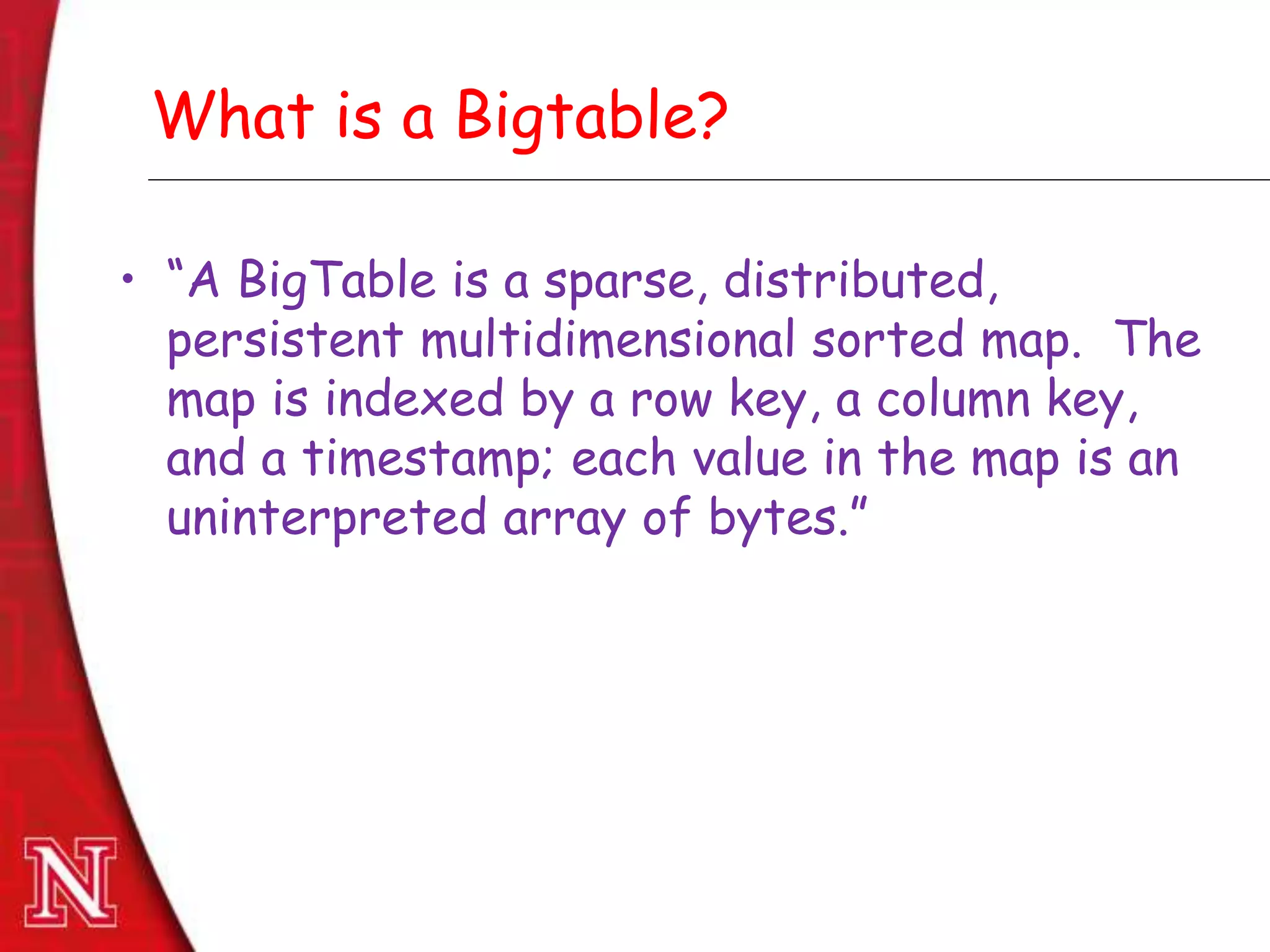 Dec 8th , 2011Dec 8th , 2011
What is a Bigtable?
• “A BigTable is a sparse, distributed,
persistent multidimensional sorted map. The
map is indexed by a row key, a column key,
and a timestamp; each value in the map is an
uninterpreted array of bytes.”
 