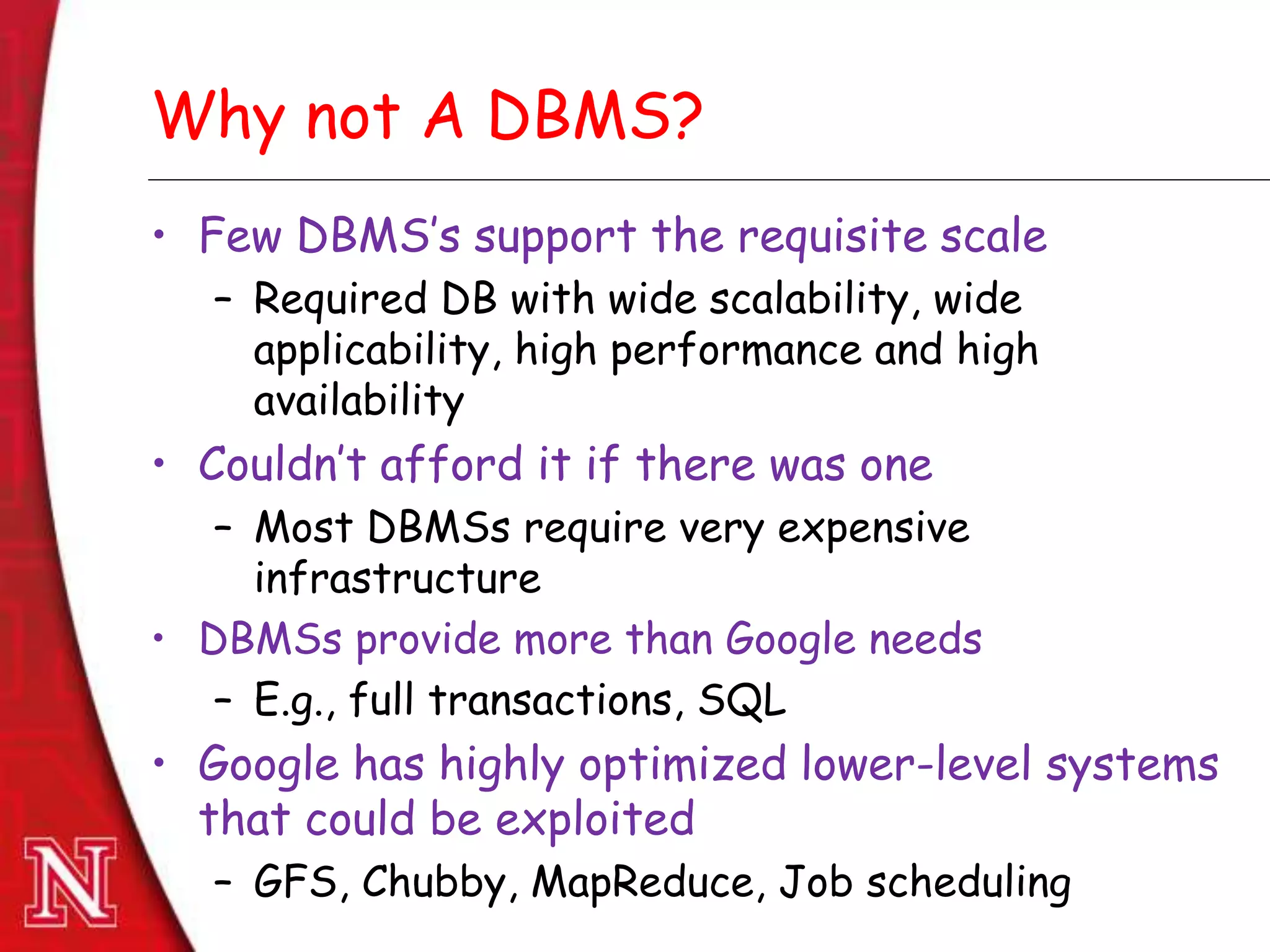 Dec 8th , 2011Dec 8th , 2011
Why not A DBMS?
• Few DBMS’s support the requisite scale
– Required DB with wide scalability, wide
applicability, high performance and high
availability
• Couldn’t afford it if there was one
– Most DBMSs require very expensive
infrastructure
• DBMSs provide more than Google needs
– E.g., full transactions, SQL
• Google has highly optimized lower-level systems
that could be exploited
– GFS, Chubby, MapReduce, Job scheduling
 