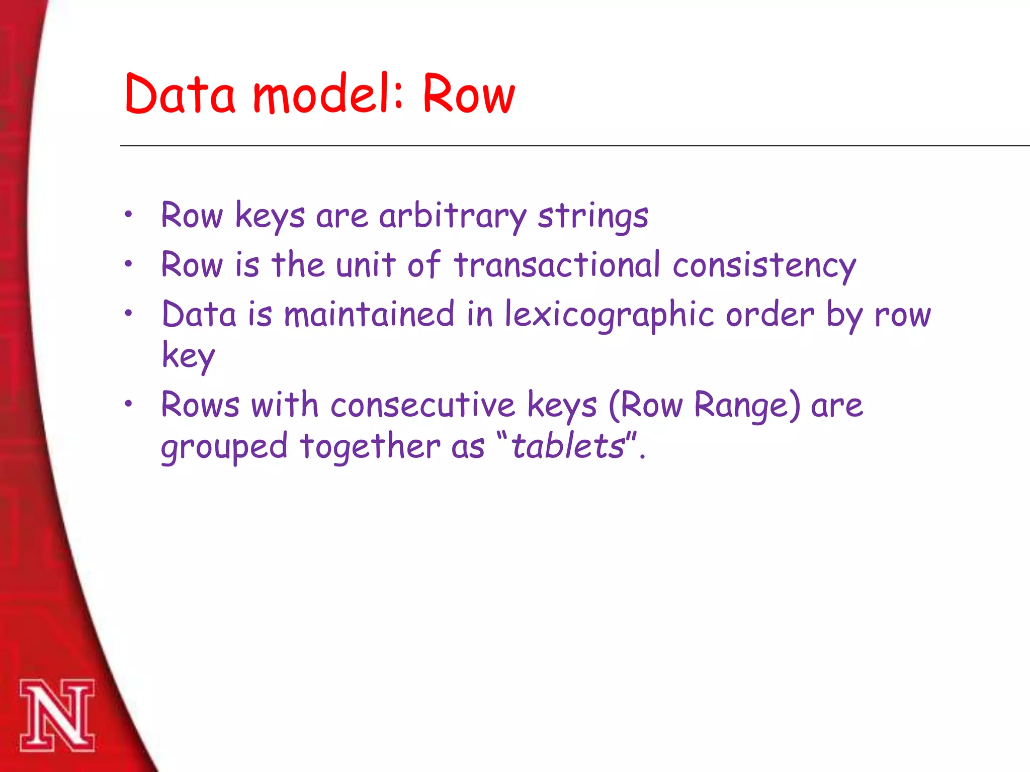 Dec 8th , 2011Dec 8th , 2011
Data model: Row
• Row keys are arbitrary strings
• Row is the unit of transactional consistency
• Data is maintained in lexicographic order by row
key
• Rows with consecutive keys (Row Range) are
grouped together as “tablets”.
 