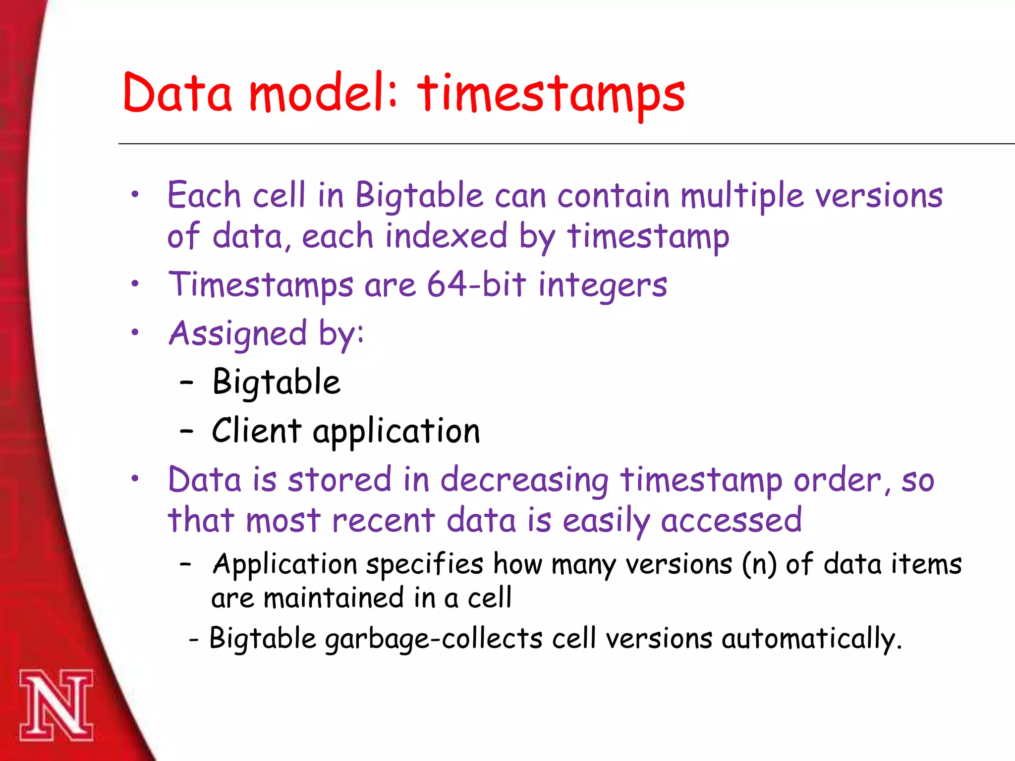 Dec 8th , 2011Dec 8th , 2011
Data model: timestamps
• Each cell in Bigtable can contain multiple versions
of data, each indexed by timestamp
• Timestamps are 64-bit integers
• Assigned by:
– Bigtable
– Client application
• Data is stored in decreasing timestamp order, so
that most recent data is easily accessed
– Application specifies how many versions (n) of data items
are maintained in a cell
- Bigtable garbage-collects cell versions automatically.
 