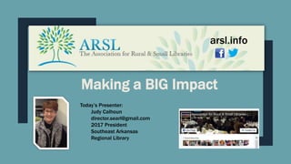 Making a BIG Impact
Today’s Presenter:
Judy Calhoun
director.searl@gmail.com
2017 President
Southeast Arkansas
Regional Library
arsl.info
 