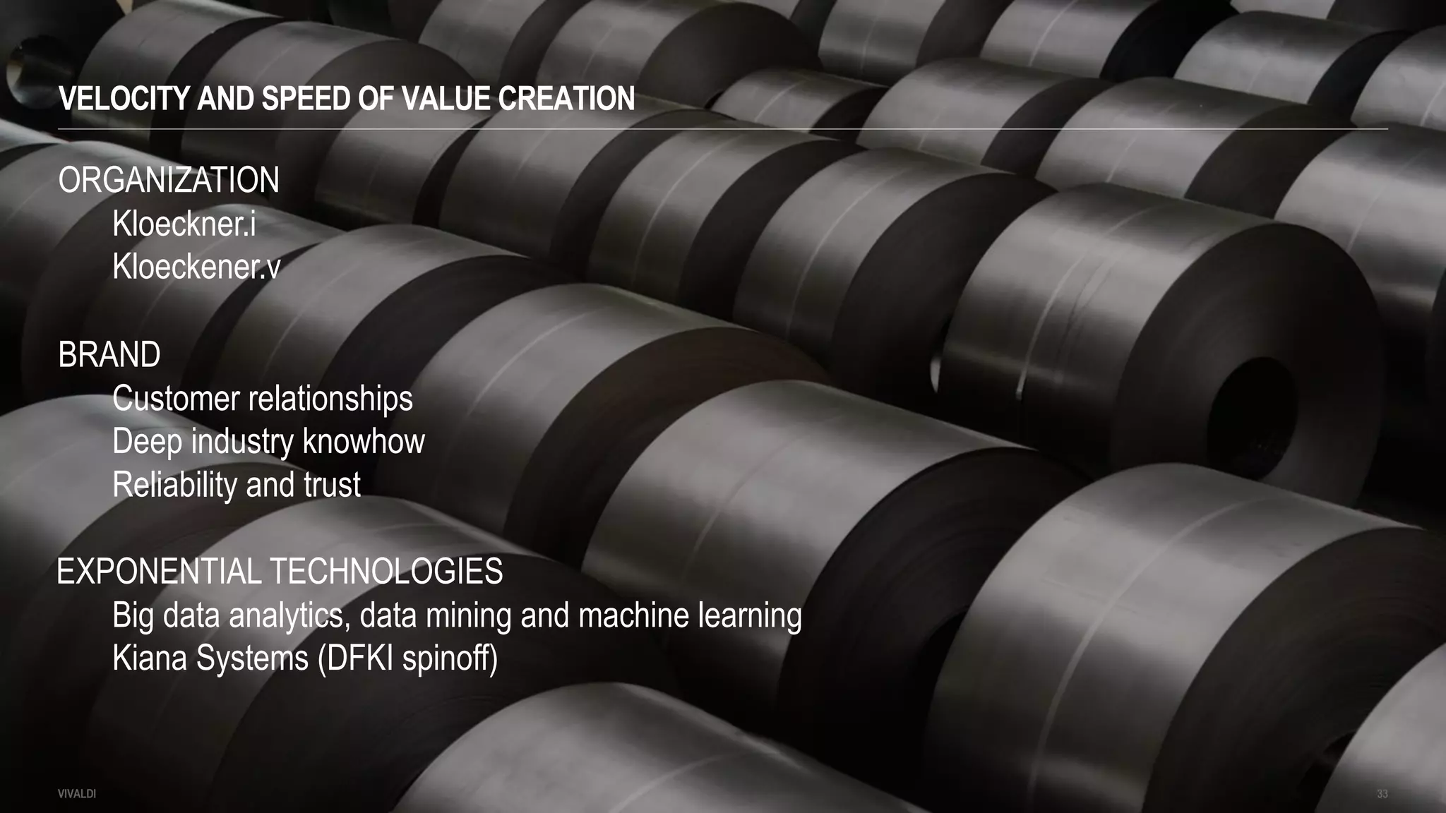 VELOCITY AND SPEED OF VALUE CREATION
VIVALDI 33
ORGANIZATION
Kloeckner.i
Kloeckener.v
BRAND
Customer relationships
Deep industry knowhow
Reliability and trust
EXPONENTIAL TECHNOLOGIES
Big data analytics, data mining and machine learning
Kiana Systems (DFKI spinoff)
 