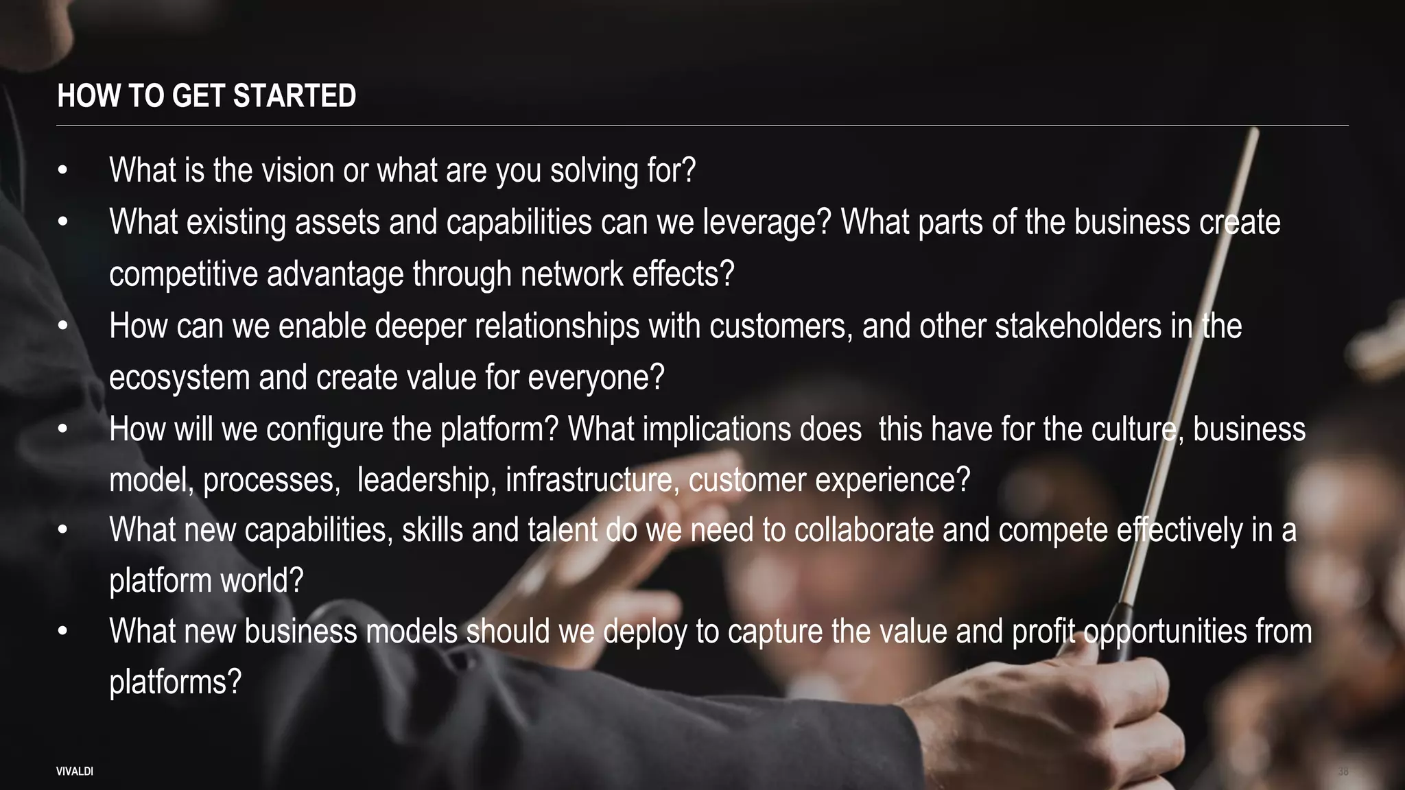 HOW TO GET STARTED
VIVALDI 38
• What is the vision or what are you solving for?
• What existing assets and capabilities can we leverage? What parts of the business create
competitive advantage through network effects?
• How can we enable deeper relationships with customers, and other stakeholders in the
ecosystem and create value for everyone?
• How will we configure the platform? What implications does this have for the culture, business
model, processes, leadership, infrastructure, customer experience?
• What new capabilities, skills and talent do we need to collaborate and compete effectively in a
platform world?
• What new business models should we deploy to capture the value and profit opportunities from
platforms?
 