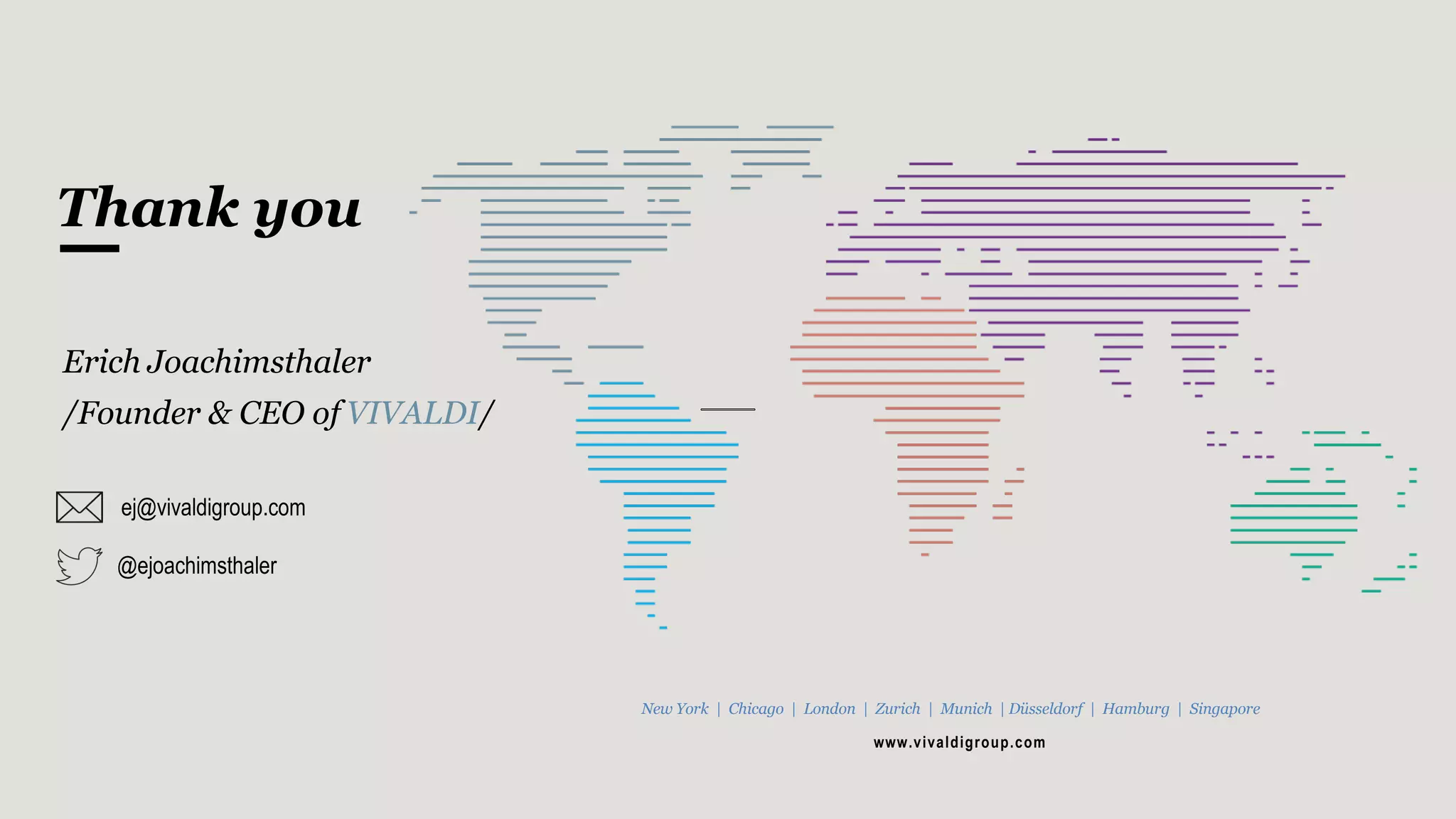 Thank you
Erich Joachimsthaler
/Founder & CEO of VIVALDI/
ej@vivaldigroup.com
New York | Chicago | London | Zurich | Munich | Düsseldorf | Hamburg | Singapore
www.vivaldigroup.com
@ejoachimsthaler
 