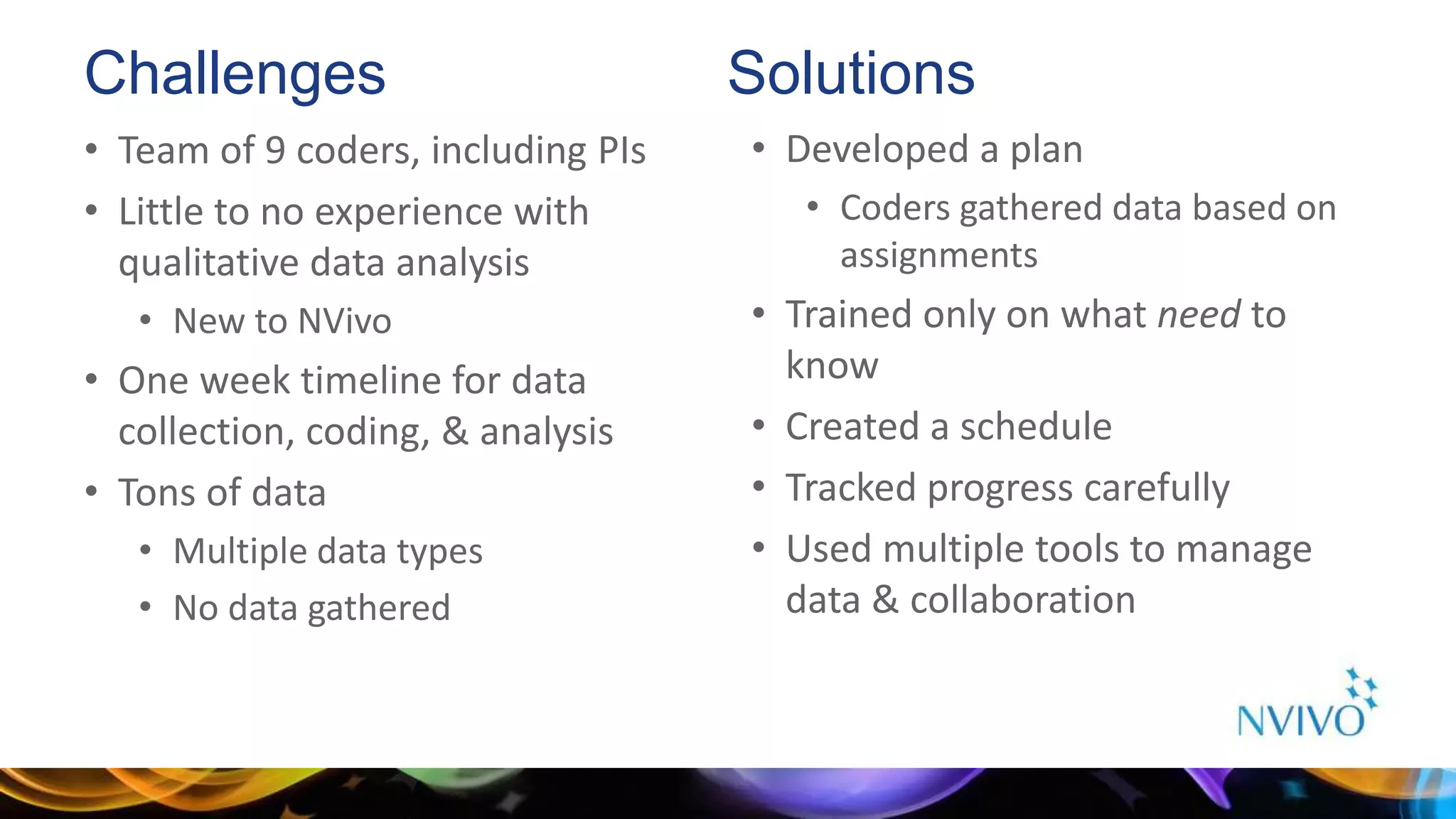 Challenges
• Team of 9 coders, including PIs
• Little to no experience with
qualitative data analysis
• New to NVivo
• One week timeline for data
collection, coding, & analysis
• Tons of data
• Multiple data types
• No data gathered
• Developed a plan
• Coders gathered data based on
assignments
• Trained only on what need to
know
• Created a schedule
• Tracked progress carefully
• Used multiple tools to manage
data & collaboration
Solutions
 
