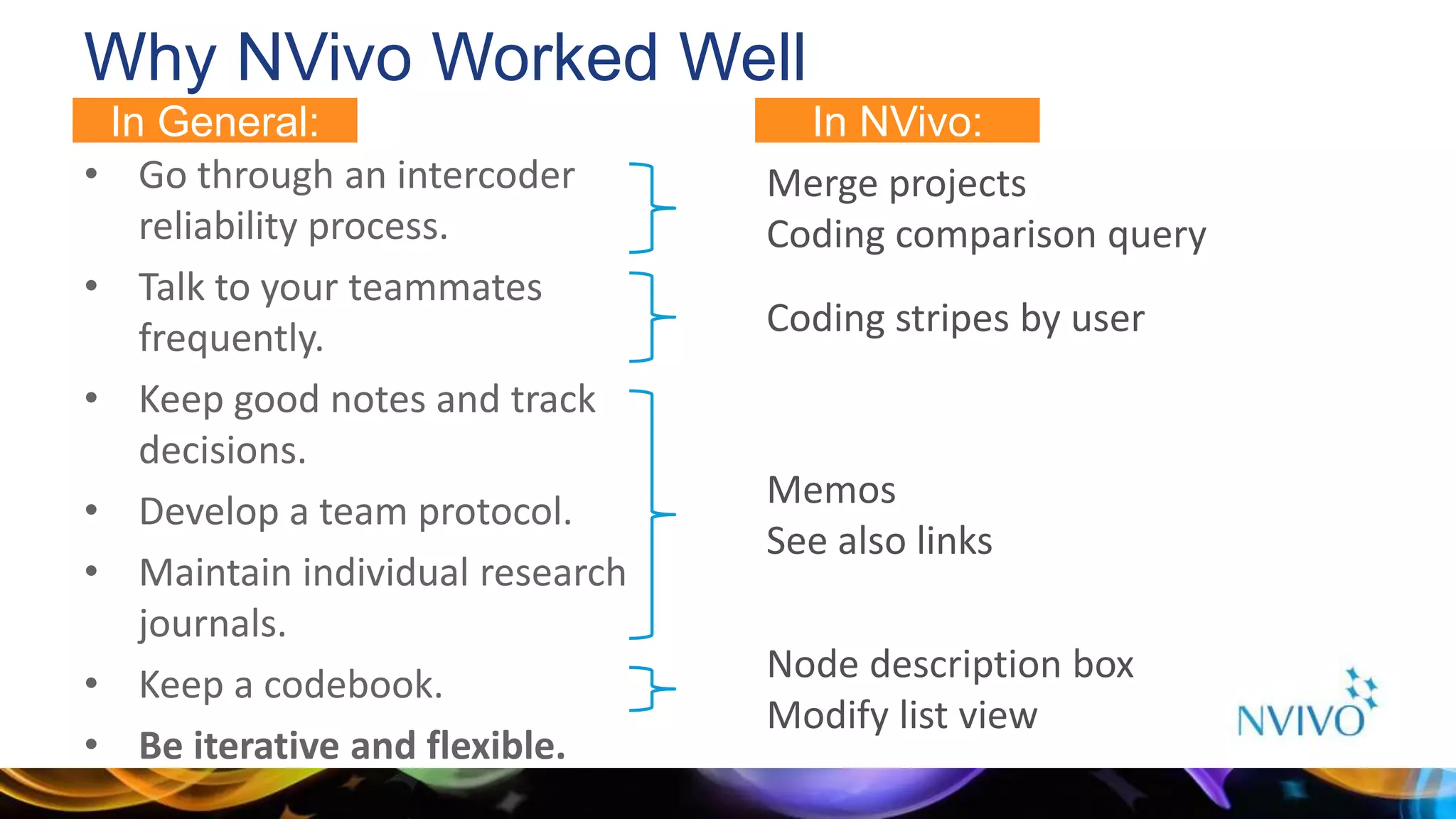 Why NVivo Worked Well
• Go through an intercoder
reliability process.
• Talk to your teammates
frequently.
• Keep good notes and track
decisions.
• Develop a team protocol.
• Maintain individual research
journals.
• Keep a codebook.
• Be iterative and flexible.
Merge projects
Coding comparison query
Coding stripes by user
Memos
See also links
Node description box
Modify list view
In NVivo:In General:
 