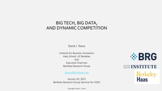 BIGTECH, BIG DATA,
AND DYNAMIC COMPETITION
David J. Teece
Institute for Business Innovation
Haas School, UC Berkeley
And
Executive Chairman
Berkeley Research Group
dteece@thinkbrg.com
January 20, 2021
Berkeley Research Group Seminar for CGSH
Copyright David J. Teece
 