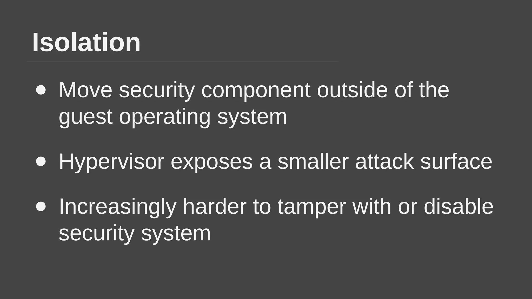 Isolation
● Move security component outside of the
guest operating system
● Hypervisor exposes a smaller attack surface
● Increasingly harder to tamper with or disable
security system
 