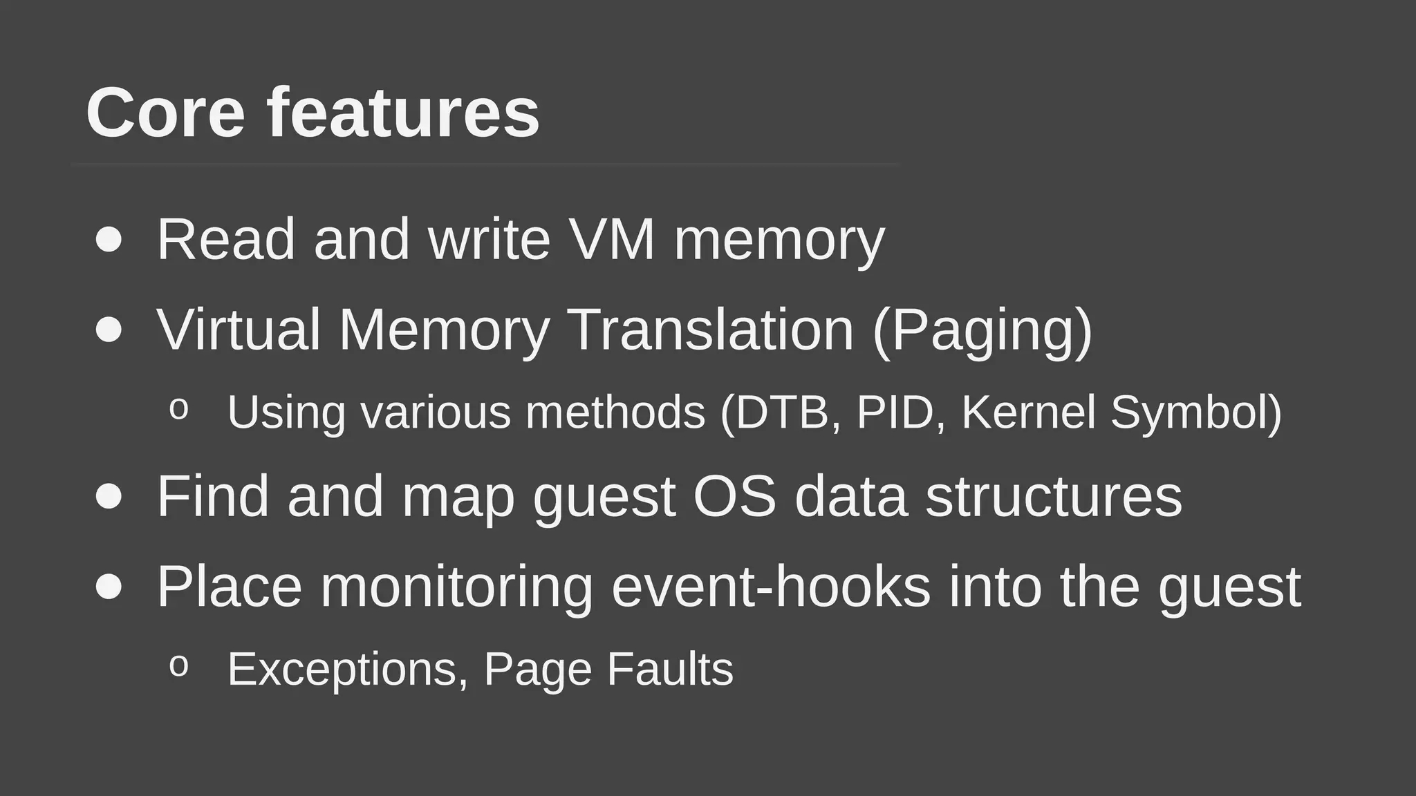 Core features
● Read and write VM memory
● Virtual Memory Translation (Paging)
o Using various methods (DTB, PID, Kernel Symbol)
● Find and map guest OS data structures
● Place monitoring event-hooks into the guest
o Exceptions, Page Faults
 