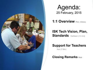 Agenda:
25 February, 2015
1:1 Overview Phil (10min)
ISK Tech Vision, Plan,
Standards Kathleen (12 min)
Support for Teachers
Keir (7 Min)
Closing Remarks Rob
 