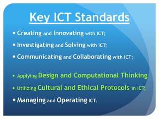 Key ICT Standards
 Creating and Innovating with ICT;
 Investigating and Solving with ICT;
 Communicating and Collaborating with ICT;
 Applying Design and Computational Thinking
 Utilizing Cultural and Ethical Protocols in ICT;
 Managing and Operating ICT.
 