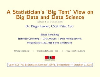 A Statistician’s ‘Big Tent’ View on
Big Data and Data Science
(Version 9 as of 28.09.2015)
Dr. Diego Kuonen, CStat PStat CSci
Statoo Consulting
Statistical Consulting + Data Analysis + Data Mining Services
Morgenstrasse 129, 3018 Berne, Switzerland
@DiegoKuonen + kuonen@statoo.com + www.statoo.info
‘Joint SCITAS & Statistics Seminar’, EPFL, Switzerland — October 1, 2015
 