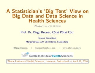A Statistician’s ‘Big Tent’ View on
Big Data and Data Science in
Health Sciences
(Version 11 as of 14.04.2016)
Prof. Dr. Diego Kuonen, CStat PStat CSci
Statoo Consulting
Morgenstrasse 129, 3018 Berne, Switzerland
@DiegoKuonen + kuonen@statoo.com + www.statoo.info
‘Nestl´e Institute of Health Sciences’, Lausanne, Switzerland — April 18, 2016
 