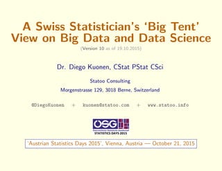 A Swiss Statistician’s ‘Big Tent’
View on Big Data and Data Science
(Version 10 as of 19.10.2015)
Dr. Diego Kuonen, CStat PStat CSci
Statoo Consulting
Morgenstrasse 129, 3018 Berne, Switzerland
@DiegoKuonen + kuonen@statoo.com + www.statoo.info
‘Austrian Statistics Days 2015’, Vienna, Austria — October 21, 2015
 