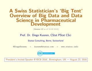 A Swiss Statistician’s ‘Big Tent’
Overview of Big Data and Data
Science in Pharmaceutical
Development
(Version 12 as of 18.08.2016)
Prof. Dr. Diego Kuonen, CStat PStat CSci
Statoo Consulting, Berne, Switzerland
@DiegoKuonen + kuonen@statoo.com + www.statoo.info
‘President’s Invited Speaker @ ISCB 2016’, Birmingham, UK — August 22, 2016
 