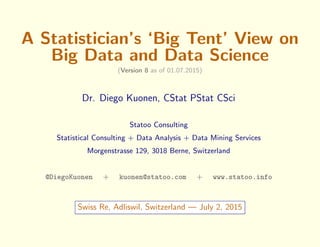 A Statistician’s ‘Big Tent’ View on
Big Data and Data Science
(Version 8 as of 01.07.2015)
Dr. Diego Kuonen, CStat PStat CSci
Statoo Consulting
Statistical Consulting + Data Analysis + Data Mining Services
Morgenstrasse 129, 3018 Berne, Switzerland
@DiegoKuonen + kuonen@statoo.com + www.statoo.info
Swiss Re, Adliswil, Switzerland — July 2, 2015
 