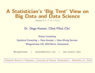 A Statistician's `Big Tent' View on 
Big Data and Data Science 
(Version 5 as of 18.11.2014) 
Dr. Diego Kuonen, CStat PStat CSci 
Statoo Consulting 
Statistical Consulting + Data Analysis + Data Mining Services 
Morgenstrasse 129, 3018 Berne, Switzerland 
@DiegoKuonen + kuonen@statoo.com + www.statoo.info 
`Research Seminar in Statistics', University of Geneva, Switzerland | November 21, 2014 
 