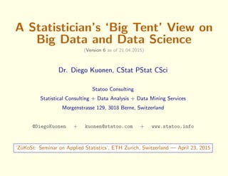 A Statistician’s ‘Big Tent’ View on
Big Data and Data Science
(Version 6 as of 21.04.2015)
Dr. Diego Kuonen, CStat PStat CSci
Statoo Consulting
Statistical Consulting + Data Analysis + Data Mining Services
Morgenstrasse 129, 3018 Berne, Switzerland
@DiegoKuonen + kuonen@statoo.com + www.statoo.info
‘Z¨uKoSt: Seminar on Applied Statistics’, ETH Zurich, Switzerland — April 23, 2015
 