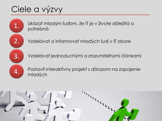 Ciele a v?zvy
     Ukza? mlad?m ?u?om, ?e IT je v ?ivote d?le?it a
1.   potrebn

2.   Vzdelva? a informova? mlad?ch ?ud v IT obore


3.   Vzdelva? jednoduch?mi a zrozumite?n?mi ?lnkami

     Postavi? interaktvny projekt s d?razom na zapojenie
4.   mlad?ch
 