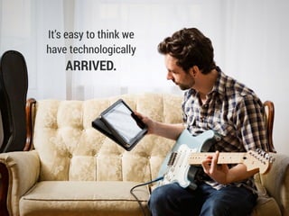 It’s easy to think we
have technologically
ARRIVED.
 