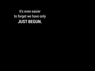 It's even easier
to forget we have only
JUST BEGUN.
 