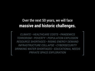 CLIMATE • HEALTHCARE COSTS • PANDEMICS
TERRORISM • POVERTY • POPULATION EXPLOSION
RESOURCE SHORTAGES • RISING ENERGY DEMAND
INFRASTRUCTURE COLLAPSE • CYBERSECURITY
DRINKING WATER SHORTAGES • EDUCATIONAL NEEDS
PRIVATE SPACE EXPLORATION
Over the next 50 years, we will face
massive and historic challenges.
 