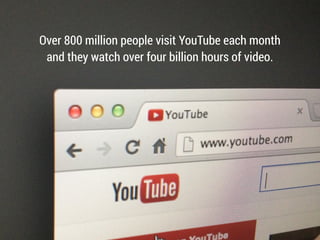 Over 800 million people visit YouTube each month
and they watch over four billion hours of video.
 