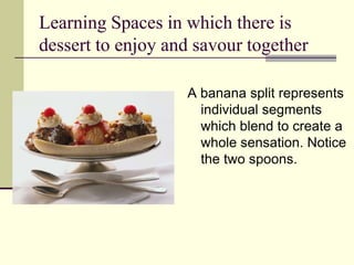 Learning Spaces in which there is dessert to enjoy and savour together A banana split represents individual segments which blend to create a whole sensation. Notice the two spoons.  