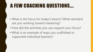 A FEW COACHING QUESTIONS….
• What is the focus for today’s lesson? What standard
are you working toward mastering?
• How did the activities you use support your focus?
• What is an example of ways you scaffolded or
supported individual learners?
 