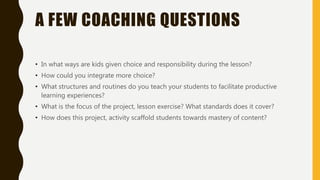 A FEW COACHING QUESTIONS
• In what ways are kids given choice and responsibility during the lesson?
• How could you integrate more choice?
• What structures and routines do you teach your students to facilitate productive
learning experiences?
• What is the focus of the project, lesson exercise? What standards does it cover?
• How does this project, activity scaffold students towards mastery of content?
 