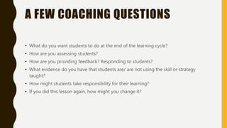 A FEW COACHING QUESTIONS
• What do you want students to do at the end of the learning cycle?
• How are you assessing students?
• How are you providing feedback? Responding to students?
• What evidence do you have that students are/ are not using the skill or strategy
taught?
• How might students take responsibility for their learning?
• If you did this lesson again, how might you change it?
 