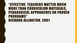 “EFFECTIVE TEACHERS MATTER MUCH
MORE THAN CURRICULUM MATERIALS,
PEDAGOGICAL APPROACHES OR PROVEN
PROGRAMS”
RICHARD ALLINGTON, 2001
 