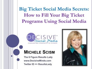 MICHELE SCISM
The 6 Figure Results Lady
www.DecisiveMinds.com
Twitter ID => ResultsLady
Big Ticket Social Media Secrets:
How to Fill Your Big Ticket
Programs Using Social Media
 
