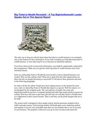 Big Ticket to Wealth Revealed! - A Top Bigtickettowealth Leader
Speaks Out in This Special Report




The only way to keep up with the latest about big ticket to wealth business is to constantly
stay on the lookout for new information. If you read everything you find about big ticket to
wealth business, it won't take long for you to become an influential authority.

If you base what you do on inaccurate information, you might be unpleasantly surprised by
the consequences. Make sure you get the whole big ticket to wealth business story from
informed sources.

Some are calling Big Ticket to Wealth the most lucrative cash on demand business ever
created. Why are they calling it that? What sets is apart from the other opportunities out
there and why are people becoming so successful? I will answer these questions and more
in the following paragraphs.

So what is all the fuss about. People have been making money on the internet for years
now, what is it about Big Ticket to Wealth that makes it so special. Well for starters, it is
not designed for the computer geek. The vast majority of people who come into
bigtickettowealth do not have a computer background other than email and the occasion net
surfing. Most have full time or part time jobs and start out with Big Ticket to Wealth more
as a supplement to their current income. That is until they see the profit margins that are to
be made.

The system itself is designed to show people step by step the processes needed to drive
traffic and make money. Each training module will break apart a new marketing method
and separate it out into very actionable steps that you can instantly take to see an increase
in your business. The program is laid out so you go at your own pace and master the
 