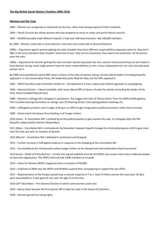 The Big British Social History Timeline 1890-1918:
Women and the Vote
1884 – Women are recognised as individuals by the law, rather than being property of their husbands.
1894 – Parish Councils Act allows women who own property to serve on urban and parish district councils
1897 – NUWSS founded under Milicent Fawcett, it had over 500 local branches. Had 100,000 members.
By 1900 – Women could vote in local elections, and most men could vote in General Elections.
1900s – Arguments against women getting the vote included: they have different responsibilities (separate spheres), they don’t
fight in the army therefore they shouldn’t send men to war, they are too emotional, they need to be protected, not all women
want the vote.
1900s – Arguments for women getting the vote included: women pay taxes like men, women have proved they can be trusted in
local election voting, many single women have the same responsibilities as men, many uneducated men can vote, but educated
women can’t.
By 1900 many backbench Liberal MPs were in favour of the idea of women voting, but the Liberal leaders (including Asquith)
opposed it. In the Conservative Party, the leadership quite liked the idea, but the MPs opposed it.
1903 – WSPU founded under Emmeline Pankhurst – she believed in a more radical and militant approach to campaigning.
1906 – General Election – Liberal Landslide, with many Liberal MPs in favour of votes for women (including the leader of the
time, Henry Campbell-Bannerman)
1908 – Women’s suffrage bill is dropped in parliament. This triggers the start of ‘Direct Action’ from the WSPU (Suffragettes).
This included chaining themselves to railings near 10 Downing Street, interrupting political meetings etc.
1909 – Suffragette prisoners start hunger striking in an effort to get recognised as political prisoners rather than criminals.
1909 – Government introduces force feeding in of hunger strikers
1910 (June) – A ‘Conciliation Bill’ is drafted by all the political parties to give women the vote. It is dropped after the PM
(Asquith) called another election (November).
1911 (May) – Conciliation Bill is reintroduced. By November however Asquith changes his mind and proposes a bill to give more
men the vote, but with no mention of women.
1912 (March) – Conciliation Bill is defeated in parliament and dropped.
1911 – Further increase in Suffragette violence in response to the dropping of the Conciliation Bill.
1913 – Cat and Mouse Act introduced to allow hunger strikers to be released and rearrested when they’d recovered.
1913 (June) – Death of Emily Davison – turned into a great publicity stunt by the WSPU, but causes many more moderate people
to leave the organisation. The WSPU had only had 2,000 members at its peak.
1914 – Votes for Women (WSPU magazine) had a circulation of 40,000.
1914 – Outbreak of WWI sees the WSPU and NUWSS suspend their campaigning to support the war effort.
1917 – Representation of the People passed may a massive majority of 7 to 1. Gave 9 million women the vote (over 30 who
were householders). It also gave all man over the age of 21 the vote.
1918 (14th
December) – First General Election in which some women could vote.
1919 – Nancy Astor became the first woman MP to take her seat in the House of Commons.
1928 – Women gained full voting rights
 