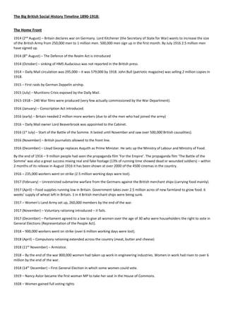 The Big British Social History Timeline 1890-1918:
The Home Front
1914 (2nd
August) – Britain declares war on Germany. Lord Kitchener (the Secretary of State for War) wants to increase the size
of the British Army from 250,000 men to 1 million men. 500,000 men sign up in the first month. By July 1916 2.5 million men
have signed up.
1914 (8th
August) – The Defence of the Realm Act is introduced
1914 (October) – sinking of HMS Audacious was not reported in the British press.
1914 – Daily Mail circulation was 295,000 – it was 579,000 by 1918. John Bull (patriotic magazine) was selling 2 million copies in
1918.
1915 – First raids by German Zeppelin airship.
1915 (July) – Munitions Crisis exposed by the Daily Mail.
1915-1918 – 240 War films were produced (very few actually commissioned by the War Department).
1916 (January) – Conscription Act introduced.
1916 (early) – Britain needed 2 million more workers (due to all the men who had joined the army)
1916 – Daily Mail owner Lord Beaverbrook was appointed to the Cabinet.
1916 (1st
July) – Start of the Battle of the Somme. It lasted until November and saw over 500,000 British causalities).
1916 (November) – British journalists allowed to the front line.
1916 (December) – Lloyd George replaces Asquith as Prime Minister. He sets up the Ministry of Labour and Ministry of Food.
By the end of 1916 – 9 million people had seen the propaganda film ‘For the Empire’. The propaganda film ‘The Battle of the
Somme’ was also a great success mixing real and fake footage (13% of running time showed dead or wounded soldiers) – within
2 months of its release in August 1916 it has been shown at over 2000 of the 4500 cinemas in the country.
1916 – 235,000 workers went on strike (2.5 million working days were lost).
1917 (February) – Unrestricted submarine warfare from the Germans against the British merchant ships (carrying food mainly).
1917 (April) – Food supplies running low in Britain. Government takes over 2.5 million acres of new farmland to grow food. 6
weeks’ supply of wheat left in Britain. 1 in 4 British merchant ships were being sunk.
1917 – Women’s Land Army set up, 260,000 members by the end of the war.
1917 (November) – Voluntary rationing introduced – it fails.
1917 (December) – Parliament agreed to a law to give all women over the age of 30 who were householders the right to vote in
General Elections (Representation of the People Act).
1918 – 900,000 workers went on strike (over 6 million working days were lost).
1918 (April) – Compulsory rationing extended across the country (meat, butter and cheese)
1918 (11th
November) – Armistice.
1918 – By the end of the war 800,000 women had taken up work in engineering industries. Women in work had risen to over 6
million by the end of the war.
1918 (14th
December) – First General Election in which some women could vote.
1919 – Nancy Astor became the first woman MP to take her seat in the House of Commons.
1928 – Women gained full voting rights
 