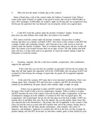 4. What role does the statute of frauds play in this contract?
Statue of fraud plays a role in this contract under the Uniform Commercial Code. When it
comes to the statue of fraud it is applies to any good or service that cost up to 500.00 dollars or
more. BTT exchanged 25,000 dollars for exclusive rights for 90-days that was accepted by Chou,
but because the agreement that was discussed was not properly carried out as agreed upon.
5. Could BTT avoid this contract under the doctrine of mistake? Explain. Would either
party have any other defenses that would allow the contract to be avoided?
BTT cannot avoid this contract under the doctrine of mistake, because there is nothing
showing that there was a mistake on behalf of BTT. All it shows in this scenario is that BTT had
a change of mind with conducting business with Chou that is not a valid reason to avoid the
contract under the doctrine of mistake. There is no defense that either party will have to that will
allow the contract to be avoided because there are no signs of error. The only defense that both
party will have, is if they both come to an agreement to cancel the contract making it legal for
both parties to avoid the contract.
6. Assuming, arguendo, that this e-mail does constitute an agreement, what consideration
supports this agreement?
If the e-mail that was sent does not constitute an agreement between the two parties, the
thing that will help support this agreement will be the 25,000 dollars that was giving by BTT and
accepted by Chou because the exchange of equal value for goods will be supported arguendo
agreement.
7. At the end of the scenario, BTT states that it is not interested in distributing Chou’s new
strategy game, Strat. Assuming BTT and Chou have a contract, and BTT has breached the
contract by not distributing the game, discuss what remedies might or might not apply.
If there was an agreement in place and BTT reached the contract, by not distributing
the game, Chou would be able to recover compensation damages. When a contract is in place
and BTT breaches the term of the contract Chou will be able to collect compensation on the loss
of anticipation damages do to the withdraw of contract by BTT that was agreed upon. The
compensation will be determined the lost the will take place do to the lack of ability of BTT not
keeping there in and filling their part. Do to the situation this can also include future losses that
was expected due to the circumstances. The remedy that will be applicable in this scenario is that
Chou can seek the court to a court order BTT perform their end of the contract, forcing them to
distribute Strat these will fall under specific performance, other remedies will consist of
injunction, and delegation. Injunction is a remedy that will be in the favor of Chou securing his
product making sure that BTT do not later try and make a similar game to Strat, backed by court
 