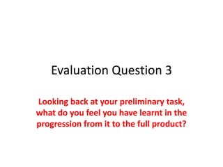 Evaluation Question 3

Looking back at your preliminary task,
what do you feel you have learnt in the
progression from it to the full product?
 