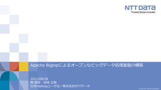 © 2021 NTT DATA Corporation
2021/08/28
関 堅吾・岩崎 正剛
日本Hadoopユーザ会／株式会社NTTデータ
Apache Bigtopによるオープンなビッグデータ処理基盤の構築
 