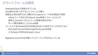 © 2021 NTT DATA Corporation 11
HadoopはJavaで実装されている
Java部分は多くのプラットフォームで動く
性能向上等の目的で(Cで書かれた)nativeコードをJNI経由で利用
nativeコードがなければpure Java実装にフォールバック
実用上Linuxのシステムコール前提な部分が多い
サーバ側は実態としてLinux前提
コード上にWindows対応の名残はあるけどあまりメンテされてない
Microsoft AzureのHDInsightもUbuntuを利用
# Amazon EMRはAmazon Linux
BigtopもLinuxのみを対象にパッケージングを行なっている
プラットフォーム互換性
 