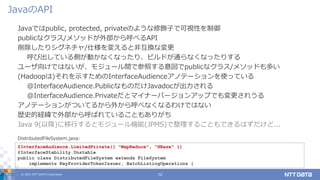 © 2021 NTT DATA Corporation 12
Javaではpublic, protected, privateのような修飾子で可視性を制御
publicなクラス/メソッドが外部から呼べるAPI
削除したりシグネチャ/仕様を変えると非互換な変更
呼び出している側が動かなくなったり、ビルドが通らなくなったりする
ユーザ向けではないが、モジュール間で参照する意図でpublicなクラス/メソッドも多い
(Hadoopは)それを示すためのInterfaceAudienceアノテーションを使っている
@InterfaceAudience.PublicなものだけJavadocが出力される
@InterfaceAudience.Privateだとマイナーバージョンアップでも変更されうる
アノテーションがついてるから外から呼べなくなるわけではない
歴史的経緯で外部から呼ばれていることもありがち
Java 9(以降)に移行するとモジュール機能(JPMS)で整理することもできるはずだけど...
JavaのAPI
@InterfaceAudience.LimitedPrivate({ "MapReduce", "HBase" })
@InterfaceStability.Unstable
public class DistributedFileSystem extends FileSystem
implements KeyProviderTokenIssuer, BatchListingOperations {
DistributedFileSystem.java:
 
