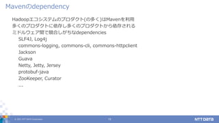 © 2021 NTT DATA Corporation 13
Hadoopエコシステムのプロダクト(の多く)はMavenを利用
多くのプロダクトに依存し多くのプロダクトから依存される
ミドルウェア間で競合しがちなdependencies
SLF4J, Log4j
commons-logging, commons-cli, commons-httpclient
Jackson
Guava
Netty, Jetty, Jersey
protobuf-java
ZooKeeper, Curator
...
Mavenのdependency
 