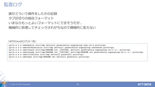 © 2021 NTT DATA Corporation 16
誰がどういう操作をしたかの記録
タブ区切りの独自フォーマット
いまならもっとよいフォーマットにできそうだが..
機械的に処理してチェックされがちなので積極的に変えない
監査ログ
ip=/x.x.x.x cmd=mkdirs src=/tmp dst=null perm=centos:supergroup:rwxr-xr-x proto=rpc
ip=/x.x.x.x cmd=setPermission src=/tmp dst=null perm=centos:supergroup:rwxrwxrwx proto=rpc
ip=/x.x.x.x cmd=create src=/tmp/README.txt._COPYING_ dst=null perm=centos:supergroup:rw-r--r-- proto=rpc
ip=/x.x.x.x cmd=rename src=/tmp/README.txt._COPYING_ dst=/tmp/README.txt perm=centos:supergroup:rw-r--r-- proto=rpc
ip=/x.x.x.x cmd=listStatus src=/tmp dst=null perm=null proto=rpc
ip=/x.x.x.x cmd=open src=/tmp/README.txt dst=null perm=null proto=rpc
...
HDFSのauditログ(の一部):
 