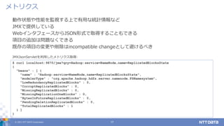 © 2021 NTT DATA Corporation 17
動作状態や性能を監視する上で有用な統計情報など
JMXで提供している
WebインタフェースからJSON形式で取得することもできる
項目の追加は問題なくできる
既存の項目の変更や削除はincompatible changeとして避けるべき
メトリクス
$ curl localhost:9870/jmx?qry=Hadoop:service=NameNode,name=ReplicatedBlocksState
{
"beans" : [ {
"name" : "Hadoop:service=NameNode,name=ReplicatedBlocksState",
"modelerType" : "org.apache.hadoop.hdfs.server.namenode.FSNamesystem",
"LowRedundancyReplicatedBlocks" : 0,
"CorruptReplicatedBlocks" : 0,
"MissingReplicatedBlocks" : 0,
"MissingReplicationOneBlocks" : 0,
"BytesInFutureReplicatedBlocks" : 0,
"PendingDeletionReplicatedBlocks" : 0,
"TotalReplicatedBlocks" : 1
} ]
}
JMXJsonServletを利用したメトリクス取得:
 