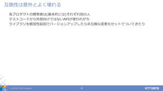 © 2021 NTT DATA Corporation 18
各プロダクトの開発者は(基本的には)それぞれ別の人
テストコードから外部向けではないAPIが使われがち
ライブラリを脆弱性起因でバージョンアップしたら非互換な変更もセットでついてきたり
互換性は意外とよく壊れる
 