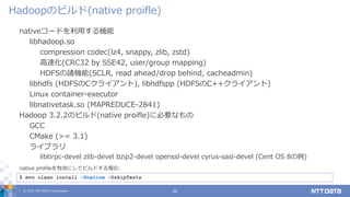 © 2021 NTT DATA Corporation 22
nativeコードを利用する機能
libhadoop.so
compression codec(lz4, snappy, zlib, zstd)
高速化(CRC32 by SSE42, user/group mapping)
HDFSの諸機能(SCLR, read ahead/drop behind, cacheadmin)
libhdfs (HDFSのCクライアント), libhdfspp (HDFSのC++クライアント)
Linux container-executor
libnativetask.so (MAPREDUCE-2841)
Hadoop 3.2.2のビルド(native proifle)に必要なもの
GCC
CMake (>= 3.1)
ライブラリ
libtirpc-devel zlib-devel bzip2-devel openssl-devel cyrus-sasl-devel (Cent OS 8の例)
Hadoopのビルド(native proifle)
$ mvn clean install –Pnative -DskipTests
native profileを有効にしてビルドする場合:
 