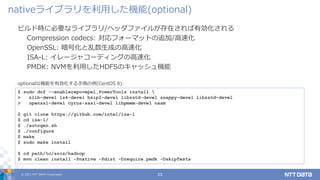 © 2021 NTT DATA Corporation 23
ビルド時に必要なライブラリ/ヘッダファイルが存在されば有効化される
Compression codecs: 対応フォーマットの追加/高速化
OpenSSL: 暗号化と乱数生成の高速化
ISA-L: イレージャコーディングの高速化
PMDK: NVMを利用したHDFSのキャッシュ機能
nativeライブラリを利用した機能(optional)
$ sudo dnf --enablerepo=epel,PowerTools install 
> zlib-devel lz4-devel bzip2-devel libzstd-devel snappy-devel libzstd-devel
> openssl-devel cyrus-sasl-devel libpmem-devel nasm
$ git clone https://github.com/intel/isa-l
$ cd isa-l/
$ ./autogen.sh
$ ./configure
$ make
$ sudo make install
$ cd path/to/srcs/hadoop
$ mvn clean install -Pnative -Pdist -Drequire.pmdk -DskipTests
optionalな機能を有効化する手順の例(CentOS 8):
 